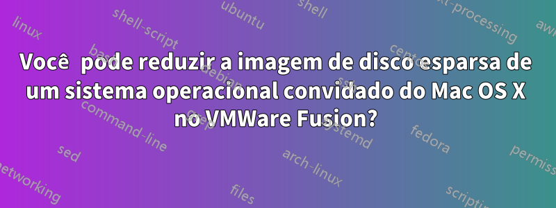 Você pode reduzir a imagem de disco esparsa de um sistema operacional convidado do Mac OS X no VMWare Fusion?