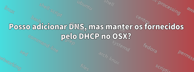 Posso adicionar DNS, mas manter os fornecidos pelo DHCP no OSX?