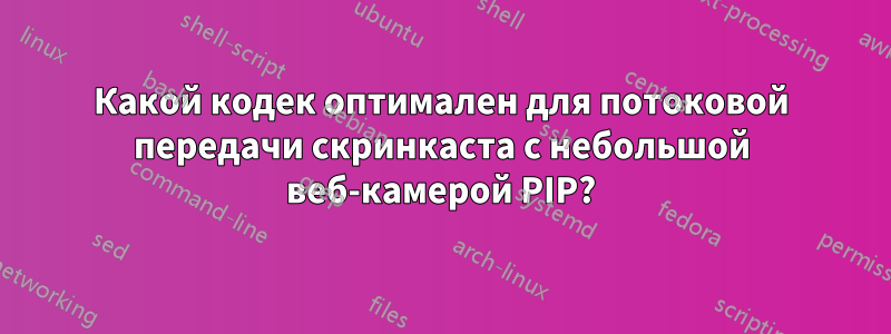 Какой кодек оптимален для потоковой передачи скринкаста с небольшой веб-камерой PIP?