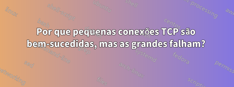 Por que pequenas conexões TCP são bem-sucedidas, mas as grandes falham?