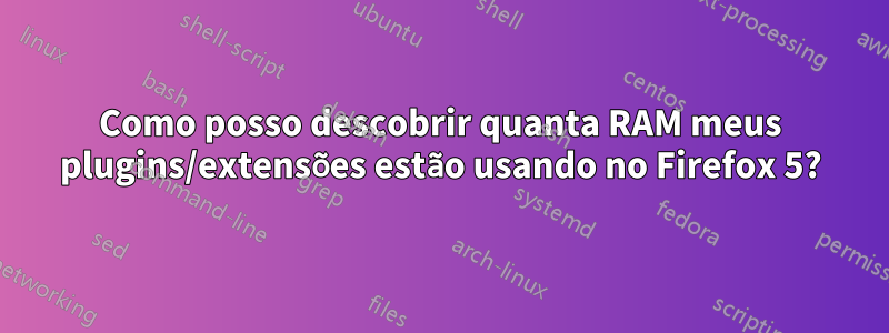 Como posso descobrir quanta RAM meus plugins/extensões estão usando no Firefox 5?