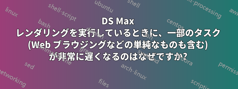 3DS Max レンダリングを実行しているときに、一部のタスク (Web ブラウジングなどの単純なものも含む) が非常に遅くなるのはなぜですか?