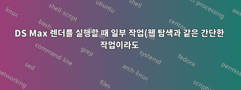 3DS Max 렌더를 실행할 때 일부 작업(웹 탐색과 같은 간단한 작업이라도)이 실제로 느리고 느린 이유는 무엇입니까?