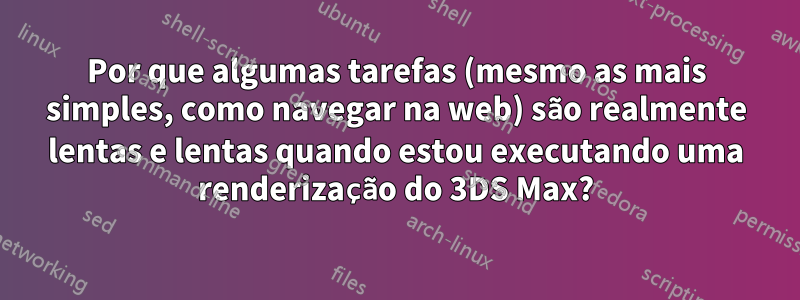 Por que algumas tarefas (mesmo as mais simples, como navegar na web) são realmente lentas e lentas quando estou executando uma renderização do 3DS Max?