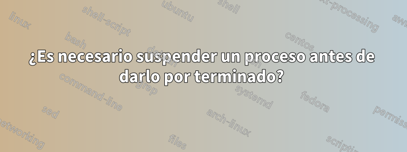 ¿Es necesario suspender un proceso antes de darlo por terminado?