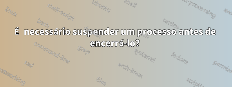 É necessário suspender um processo antes de encerrá-lo?