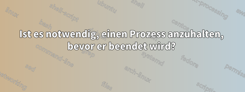 Ist es notwendig, einen Prozess anzuhalten, bevor er beendet wird?