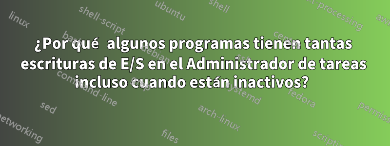 ¿Por qué algunos programas tienen tantas escrituras de E/S en el Administrador de tareas incluso cuando están inactivos? 