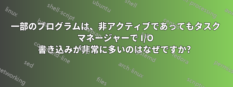 一部のプログラムは、非アクティブであってもタスク マネージャーで I/O 書き込みが非常に多いのはなぜですか? 