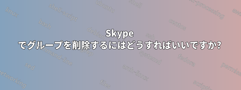 Skype でグループを削除するにはどうすればいいですか?