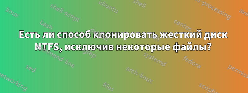 Есть ли способ клонировать жесткий диск NTFS, исключив некоторые файлы?