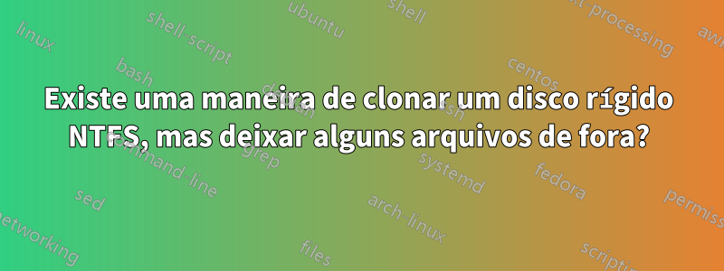 Existe uma maneira de clonar um disco rígido NTFS, mas deixar alguns arquivos de fora?