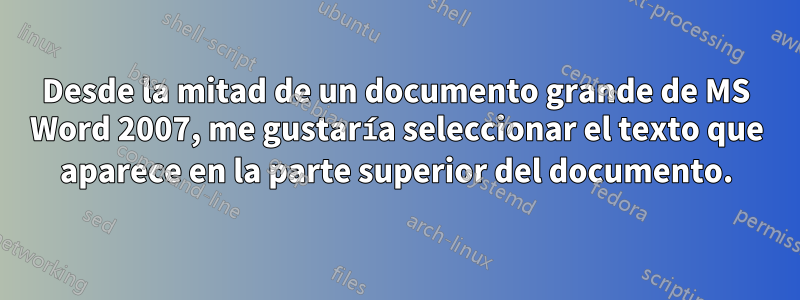 Desde la mitad de un documento grande de MS Word 2007, me gustaría seleccionar el texto que aparece en la parte superior del documento.