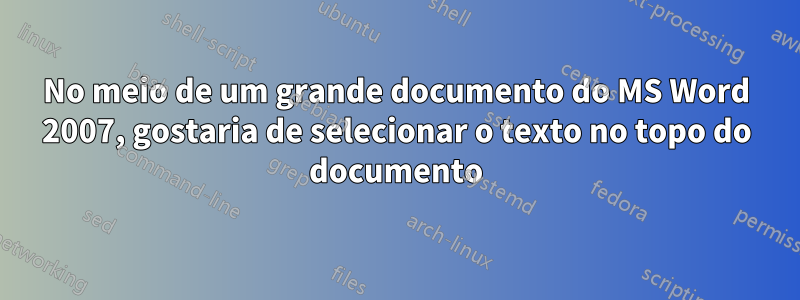 No meio de um grande documento do MS Word 2007, gostaria de selecionar o texto no topo do documento