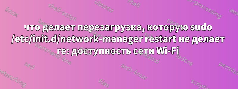 что делает перезагрузка, которую sudo /etc/init.d/network-manager restart не делает re: доступность сети Wi-Fi