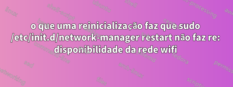 o que uma reinicialização faz que sudo /etc/init.d/network-manager restart não faz re: disponibilidade da rede wifi