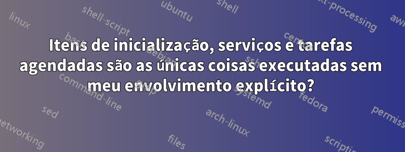 Itens de inicialização, serviços e tarefas agendadas são as únicas coisas executadas sem meu envolvimento explícito?