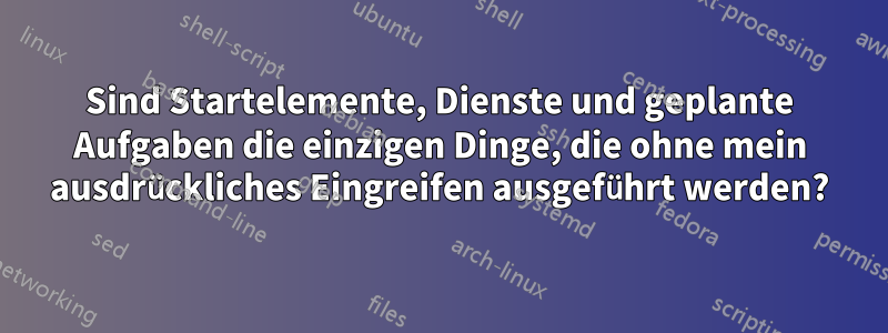 Sind Startelemente, Dienste und geplante Aufgaben die einzigen Dinge, die ohne mein ausdrückliches Eingreifen ausgeführt werden?