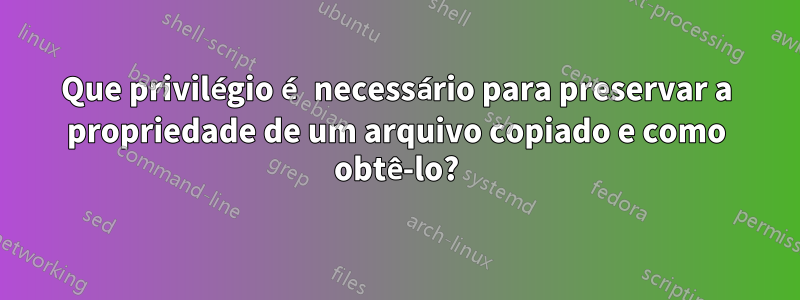 Que privilégio é necessário para preservar a propriedade de um arquivo copiado e como obtê-lo?