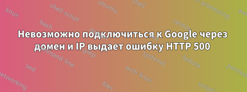 Невозможно подключиться к Google через домен и IP выдает ошибку HTTP 500