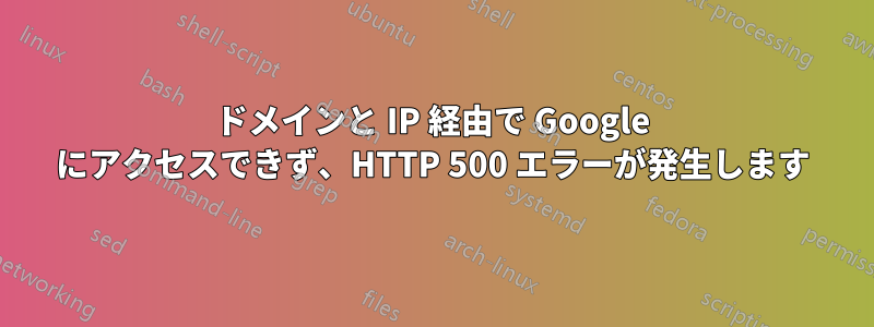 ドメインと IP 経由で Google にアクセスできず、HTTP 500 エラーが発生します