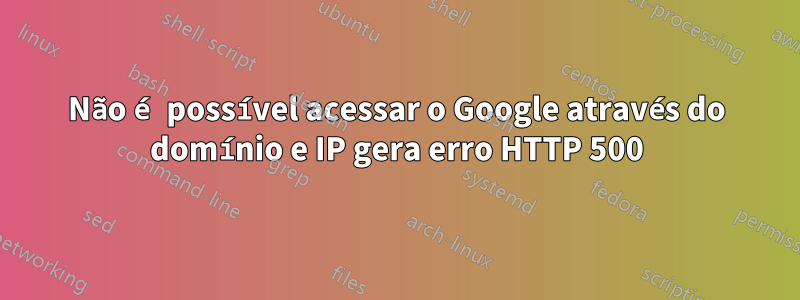 Não é possível acessar o Google através do domínio e IP gera erro HTTP 500