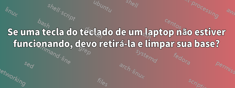 Se uma tecla do teclado de um laptop não estiver funcionando, devo retirá-la e limpar sua base?