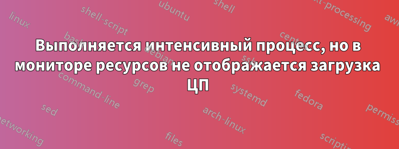 Выполняется интенсивный процесс, но в мониторе ресурсов не отображается загрузка ЦП