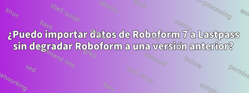 ¿Puedo importar datos de Roboform 7 a Lastpass sin degradar Roboform a una versión anterior?