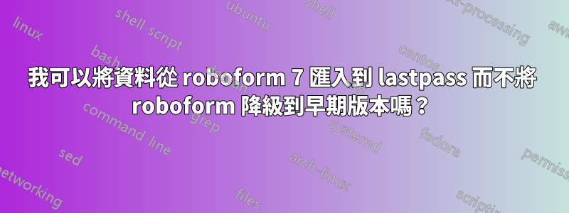 我可以將資料從 roboform 7 匯入到 lastpass 而不將 roboform 降級到早期版本嗎？