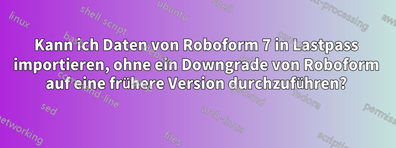 Kann ich Daten von Roboform 7 in Lastpass importieren, ohne ein Downgrade von Roboform auf eine frühere Version durchzuführen?