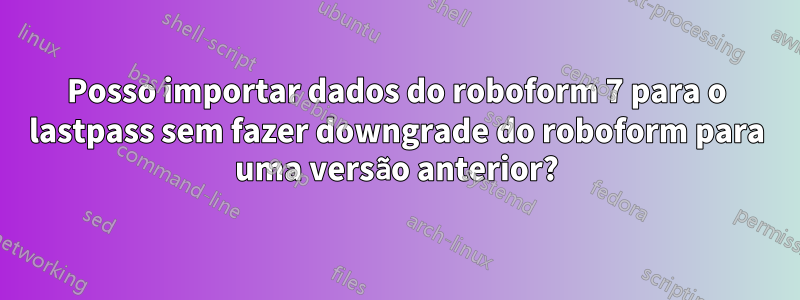 Posso importar dados do roboform 7 para o lastpass sem fazer downgrade do roboform para uma versão anterior?