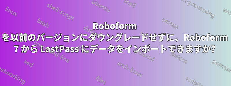 Roboform を以前のバージョンにダウングレードせずに、Roboform 7 から LastPass にデータをインポートできますか?