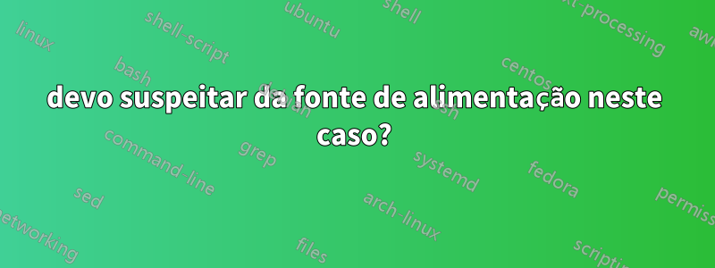 devo suspeitar da fonte de alimentação neste caso?