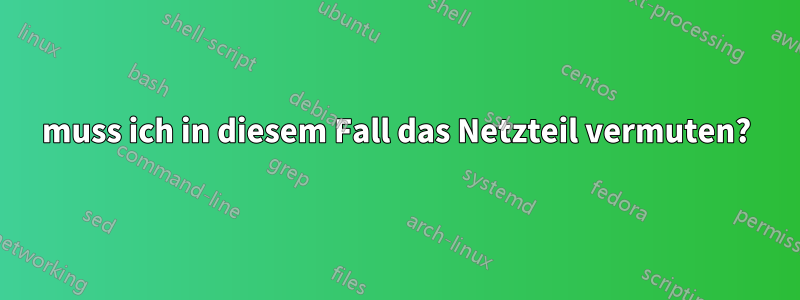 muss ich in diesem Fall das Netzteil vermuten?