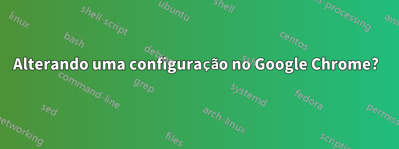 Alterando uma configuração no Google Chrome? 