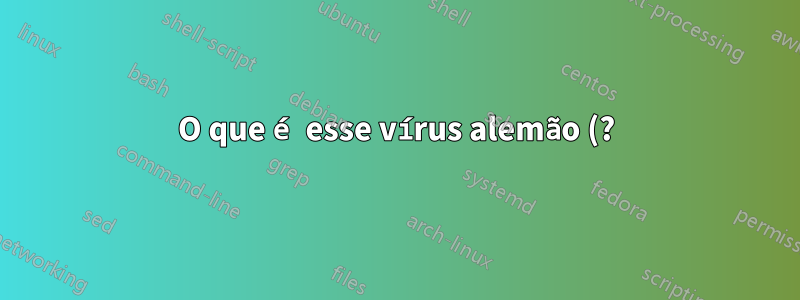 O que é esse vírus alemão (?) e como posso me livrar dele?