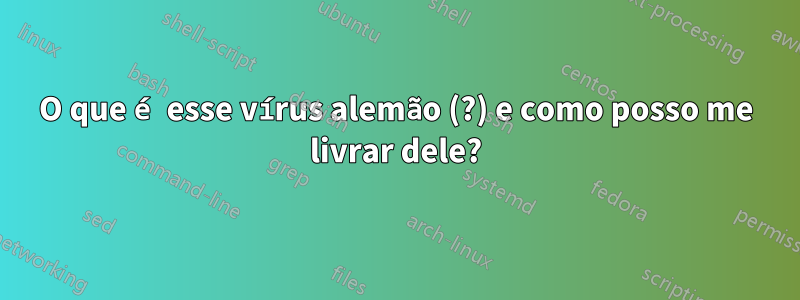 O que é esse vírus alemão (?) e como posso me livrar dele?