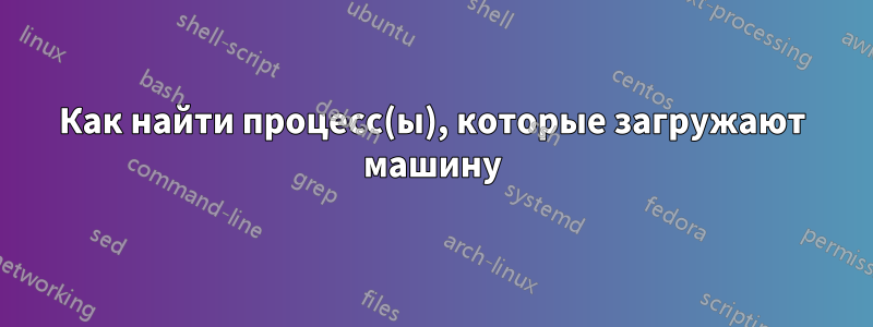 Как найти процесс(ы), которые загружают машину