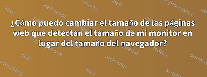 ¿Cómo puedo cambiar el tamaño de las páginas web que detectan el tamaño de mi monitor en lugar del tamaño del navegador?