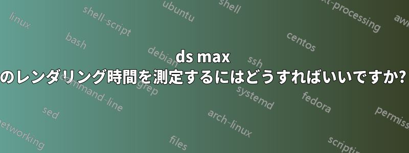 3ds max のレンダリング時間を測定するにはどうすればいいですか?