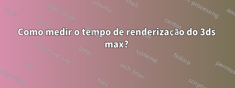 Como medir o tempo de renderização do 3ds max?