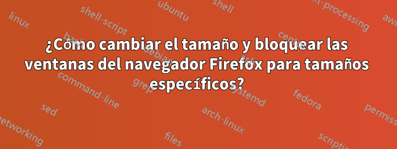 ¿Cómo cambiar el tamaño y bloquear las ventanas del navegador Firefox para tamaños específicos?