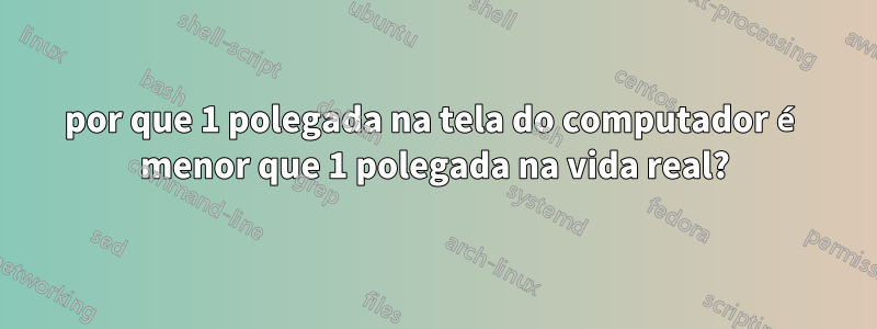 por que 1 polegada na tela do computador é menor que 1 polegada na vida real?