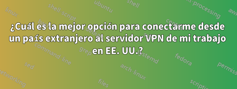 ¿Cuál es la mejor opción para conectarme desde un país extranjero al servidor VPN de mi trabajo en EE. UU.?