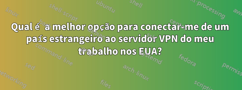 Qual é a melhor opção para conectar-me de um país estrangeiro ao servidor VPN do meu trabalho nos EUA?