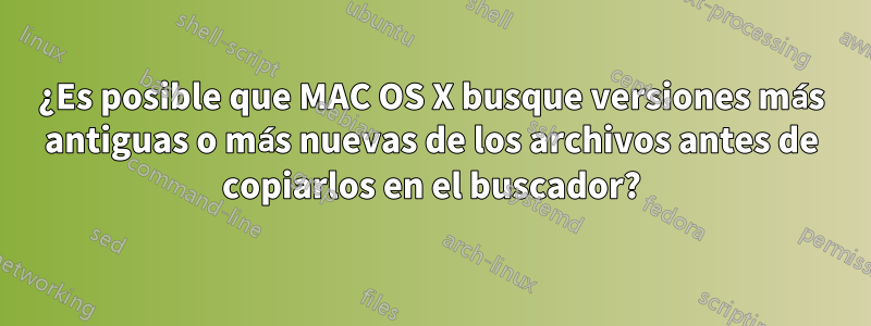 ¿Es posible que MAC OS X busque versiones más antiguas o más nuevas de los archivos antes de copiarlos en el buscador?