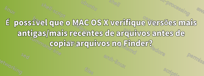 É possível que o MAC OS X verifique versões mais antigas/mais recentes de arquivos antes de copiar arquivos no Finder?