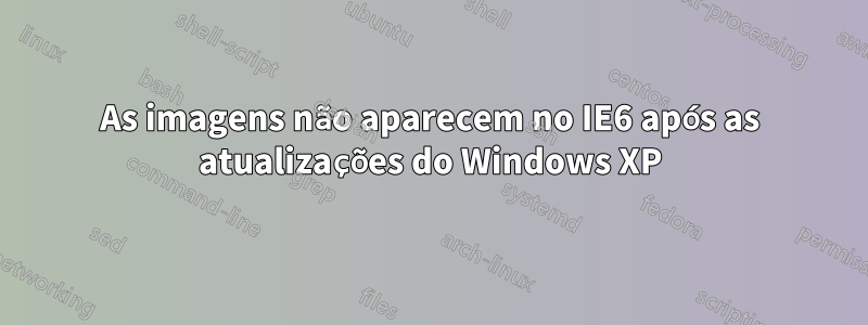 As imagens não aparecem no IE6 após as atualizações do Windows XP