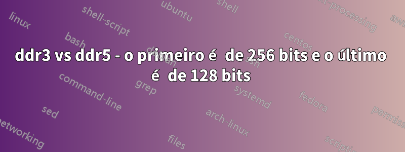 ddr3 vs ddr5 - o primeiro é de 256 bits e o último é de 128 bits